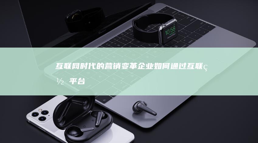 互联网时代的营销变革：企业如何通过互联网平台实现高效市场渗透与品牌提升