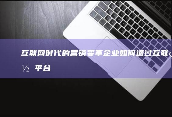 互联网时代的营销变革：企业如何通过互联网平台实现高效市场渗透与品牌提升